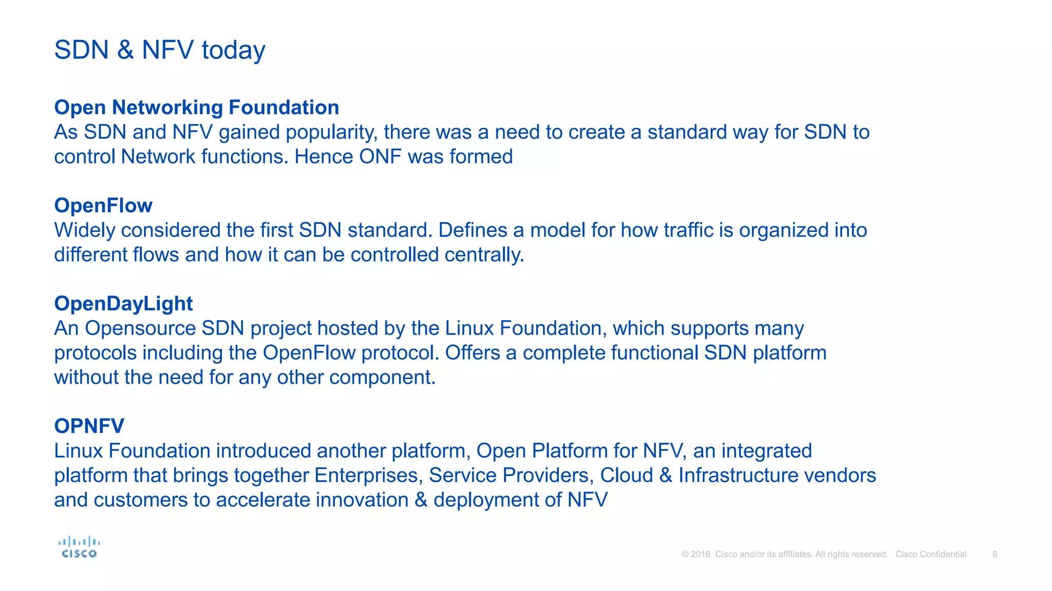 Open Networking Foundation
As SDN and NFV gained popularity, there was a need to create a standard way for SDN to
control Network functions. Hence ONF was formed
OpenFlow
Widely considered the first SDN standard. Defines a model for how traffic is organized into
different flows and how it can be controlled centrally.
OpenDayLight
An Opensource SDN project hosted by the Linux Foundation, which supports many
protocols including the OpenFlow protocol. Offers a complete functional SDN platform
without the need for any other component.
OPNFV
Linux Foundation introduced another platform, Open Platform for NFV, an integrated
platform that brings together Enterprises, Service Providers, Cloud & Infrastructure vendors
and customers to accelerate innovation & deployment of NFV
SDN & NFV today
 