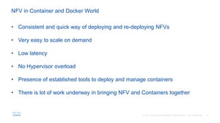 NFV in Container and Docker World
• Consistent and quick way of deploying and re-deploying NFVs
• Very easy to scale on demand
• Low latency
• No Hypervisor overload
• Presence of established tools to deploy and manage containers
• There is lot of work underway in bringing NFV and Containers together
 
