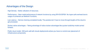 Advantages of the Design
High Density – Better utilization of resources.
Performance – Near metal performance of network functions by using SR-IOV/DPDK. No hyper-call overhead due to
usage of containers as Network Functions.
Low Latency – Service chaining completed locally. The packets don’t have to move through lengths of the cloud to
get processed.
Docker native advantages – Taking advantage of native docker advantages like quicker build/ship model carried
forward.
Public cloud model– Will work well with clouds deployments where you have no control over placement of
infrastructure components.
 