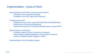 Implementation - Areas of Work
Running Docker and KVM on the same host machine
- Changes on the compute-scheduler
- Changes on the OVS agent side (Cleanup)
Configuring the OVS
- Creating service chains using OVS-OpenFlow Rule Modification
- Performance, HA and load-balancing.
- Choose the best kind of routing of packets based on type of NFV
Docker Daemon Interactions
- Creating network function containers on demand.
- Tenant based visibility/segregation of the docker containers.
- Storing of Stateful docker images for VNFs
Implementation of the Controller & Agent.
 