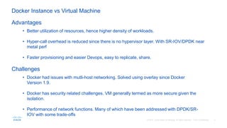 • Better utilization of resources, hence higher density of workloads.
• Hyper-call overhead is reduced since there is no hypervisor layer. With SR-IOV/DPDK near
metal perf
• Faster provisioning and easier Devops, easy to replicate, share.
Advantages
Challenges
• Docker had issues with mutli-host networking. Solved using overlay since Docker
Version 1.9.
• Docker has security related challenges. VM generally termed as more secure given the
isolation.
• Performance of network functions. Many of which have been addressed with DPDK/SR-
IOV with some trade-offs
Docker Instance vs Virtual Machine
 