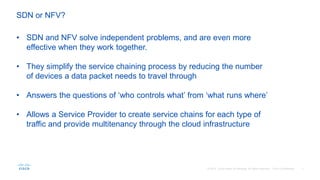 • SDN and NFV solve independent problems, and are even more
effective when they work together.
• They simplify the service chaining process by reducing the number
of devices a data packet needs to travel through
• Answers the questions of ‘who controls what’ from ‘what runs where’
• Allows a Service Provider to create service chains for each type of
traffic and provide multitenancy through the cloud infrastructure
SDN or NFV?
 