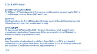 Open Networking Foundation
As SDN and NFV gained popularity, there was a need to create a standard way for SDN to
control Network functions. Hence ONF was formed
OpenFlow
Widely considered the first SDN standard. Defines a model for how traffic is organized into
different flows and how it can be controlled centrally.
OpenDayLight
An Opensource SDN project hosted by the Linux Foundation, which supports many
protocols including the OpenFlow protocol. Offers a complete functional SDN platform
without the need for any other component.
OPNFV
Linux Foundation introduced another platform, Open Platform for NFV, an integrated
platform that brings together Enterprises, Service Providers, Cloud & Infrastructure vendors
and customers to accelerate innovation & deployment of NFV
SDN & NFV today
 