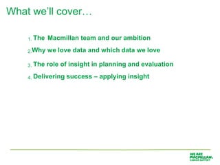 What we’ll cover…

    1. The   Macmillan team and our ambition
    2.Why    we love data and which data we love

    3. The   role of insight in planning and evaluation
    4. Delivering   success – applying insight
 