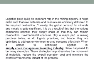 Logistics plays quite an important role in the mining industry. It helps
make sure that raw materials and minerals are efficiently delivered to
the required destination. Currently, the global demand for minerals
and metals is quite significant. It is as a result of this that the various
companies optimise their supply chain so that they can remain
competitive. Environmental concerns play a major part in mining
practices today, as do logistic practices, and hence, they are
optimised to address environment-related concerns effectively. When
it comes to optimising logistics in
supply chain management in mining industry, there happened to
be many strategies. These strategies help streamline the movement
of materials, reduce the overall operation cost and minimise the
overall environmental impact of the process.
 