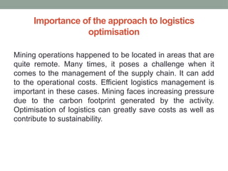 Importance of the approach to logistics
optimisation
Mining operations happened to be located in areas that are
quite remote. Many times, it poses a challenge when it
comes to the management of the supply chain. It can add
to the operational costs. Efficient logistics management is
important in these cases. Mining faces increasing pressure
due to the carbon footprint generated by the activity.
Optimisation of logistics can greatly save costs as well as
contribute to sustainability.
 