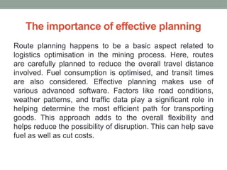 The importance of effective planning
Route planning happens to be a basic aspect related to
logistics optimisation in the mining process. Here, routes
are carefully planned to reduce the overall travel distance
involved. Fuel consumption is optimised, and transit times
are also considered. Effective planning makes use of
various advanced software. Factors like road conditions,
weather patterns, and traffic data play a significant role in
helping determine the most efficient path for transporting
goods. This approach adds to the overall flexibility and
helps reduce the possibility of disruption. This can help save
fuel as well as cut costs.
 