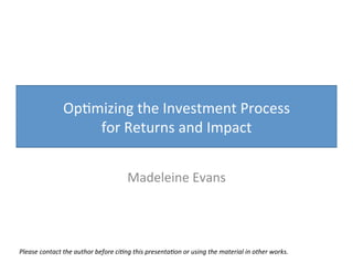 Op#mizing	
  the	
  Investment	
  Process	
  	
  
for	
  Returns	
  and	
  Impact	
  
Madeleine	
  Evans	
  
Please	
  contact	
  the	
  author	
  before	
  ci1ng	
  this	
  presenta1on	
  or	
  using	
  the	
  material	
  in	
  other	
  works.	
  	
  
 