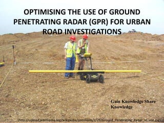 OPTIMISING THE USE OF GROUND
PENETRATING RADAR (GPR) FOR URBAN
ROAD INVESTIGATIONS
Gain Knowledge Share
Knowledge
(http://upload.wikimedia.org/wikipedia/commons/2/29/Ground_Penetrating_Radar_in_use.jpg)
 