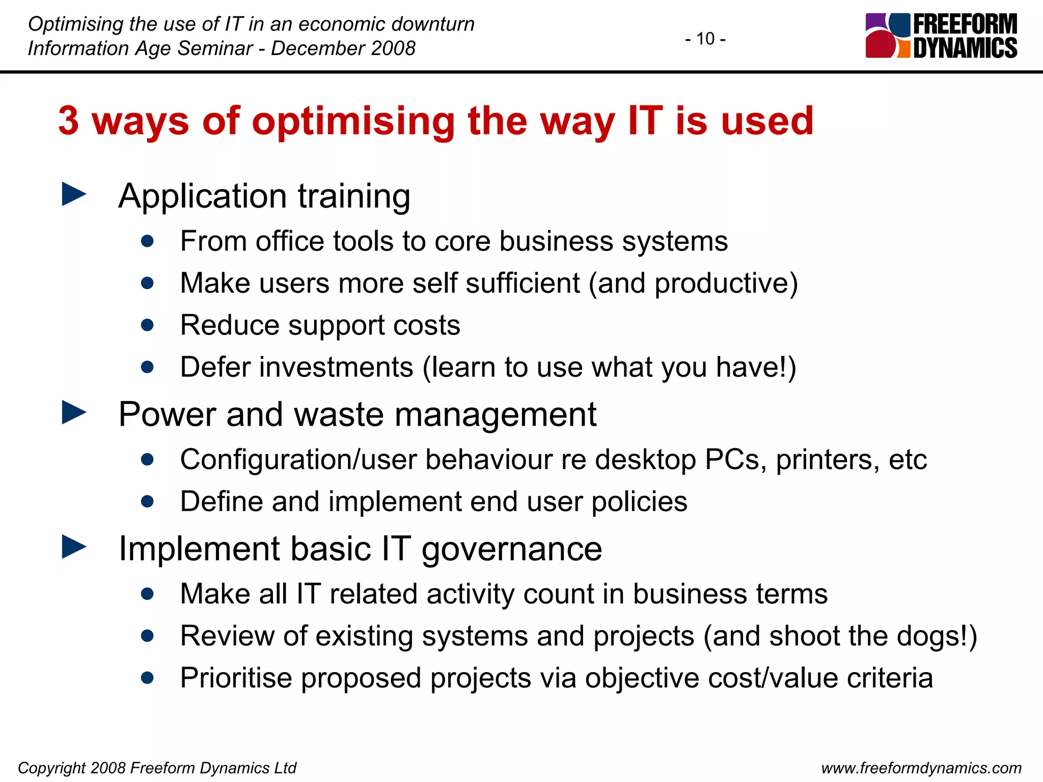 3 ways of optimising the way IT is used Application training From office tools to core business systems Make users more self sufficient (and productive) Reduce support costs Defer investments (learn to use what you have!) Power and waste management Configuration/user behaviour re desktop PCs, printers, etc Define and implement end user policies Implement basic IT governance Make all IT related activity count in business terms Review of existing systems and projects (and shoot the dogs!) Prioritise proposed projects via objective cost/value criteria 