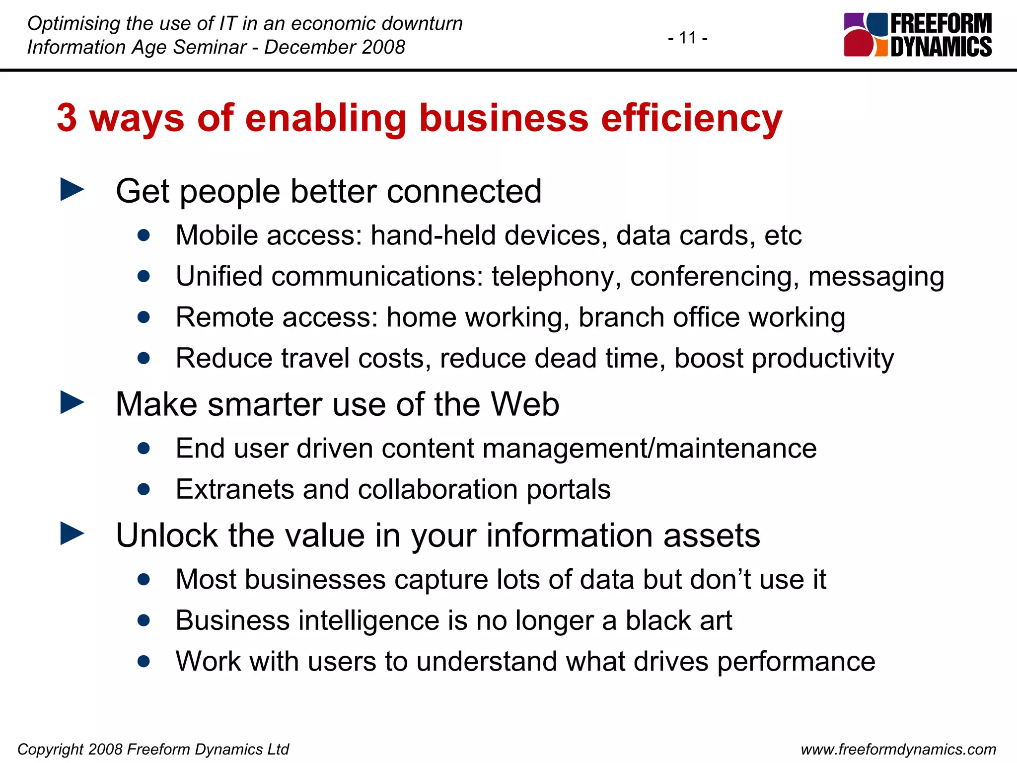 3 ways of enabling business efficiency Get people better connected Mobile access: hand-held devices, data cards, etc Unified communications: telephony, conferencing, messaging Remote access: home working, branch office working Reduce travel costs, reduce dead time, boost productivity Make smarter use of the Web End user driven content management/maintenance Extranets and collaboration portals Unlock the value in your information assets Most businesses capture lots of data but don’t use it Business intelligence is no longer a black art Work with users to understand what drives performance 