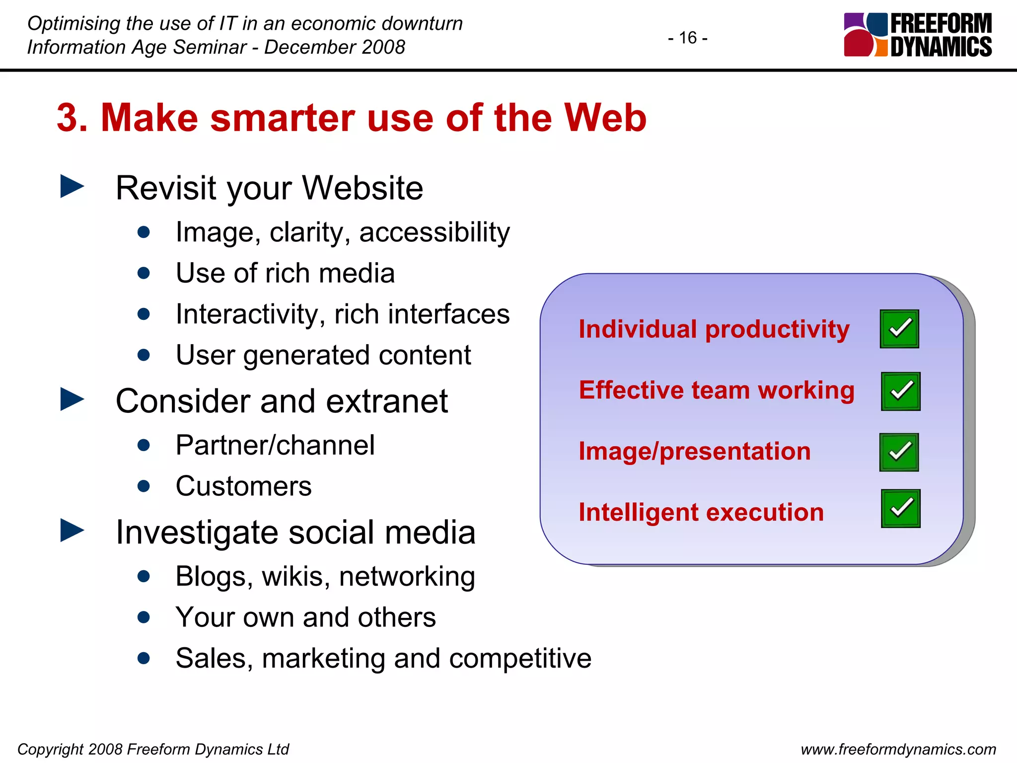 3. Make smarter use of the Web Revisit your Website Image, clarity, accessibility Use of rich media Interactivity, rich interfaces User generated content Consider and extranet Partner/channel Customers Investigate social media Blogs, wikis, networking Your own and others Sales, marketing and competitive Individual productivity Effective team working Image/presentation Intelligent execution 