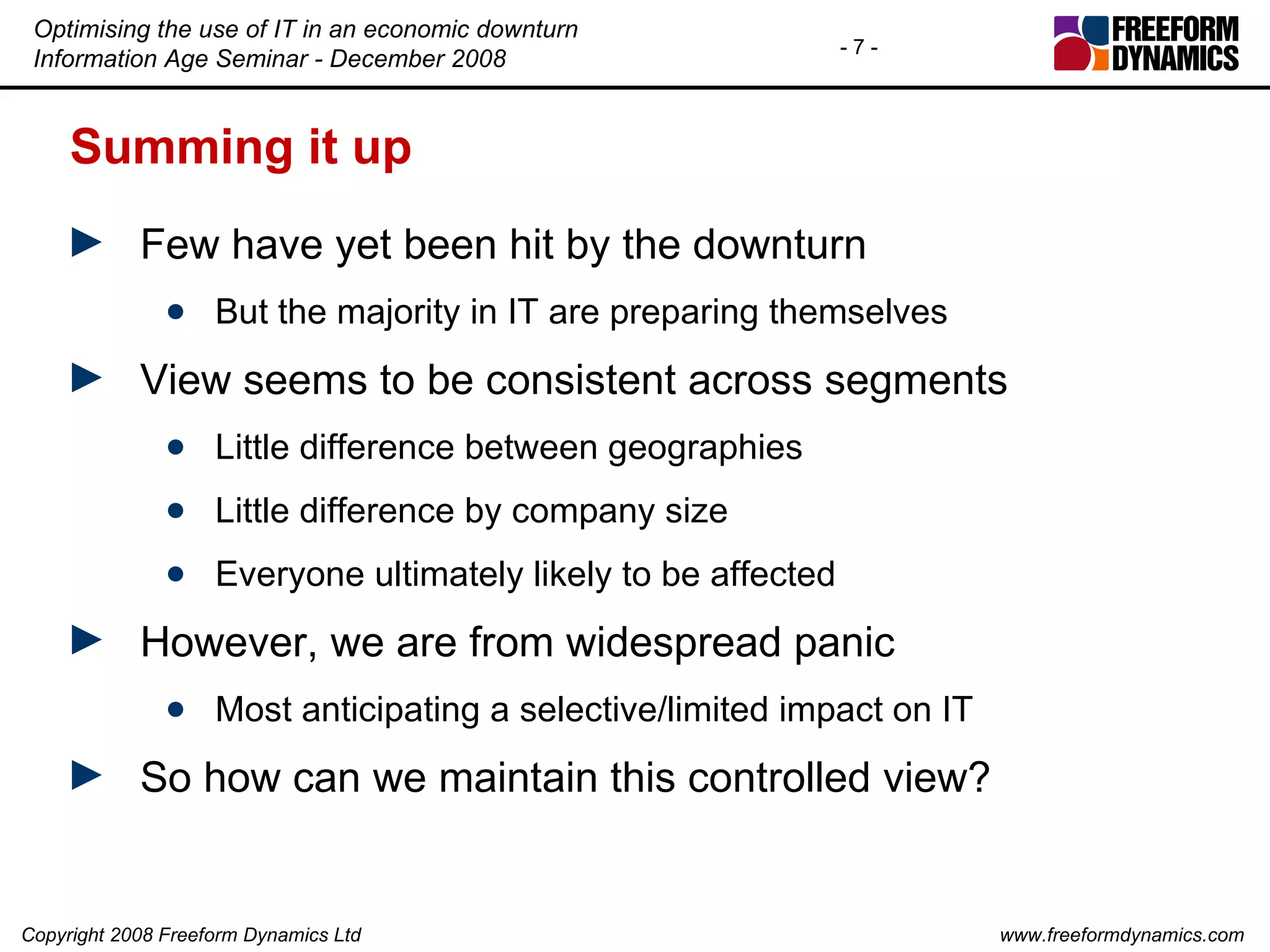 Summing it up Few have yet been hit by the downturn But the majority in IT are preparing themselves View seems to be consistent across segments Little difference between geographies Little difference by company size Everyone ultimately likely to be affected However, we are from widespread panic Most anticipating a selective/limited impact on IT So how can we maintain this controlled view? 