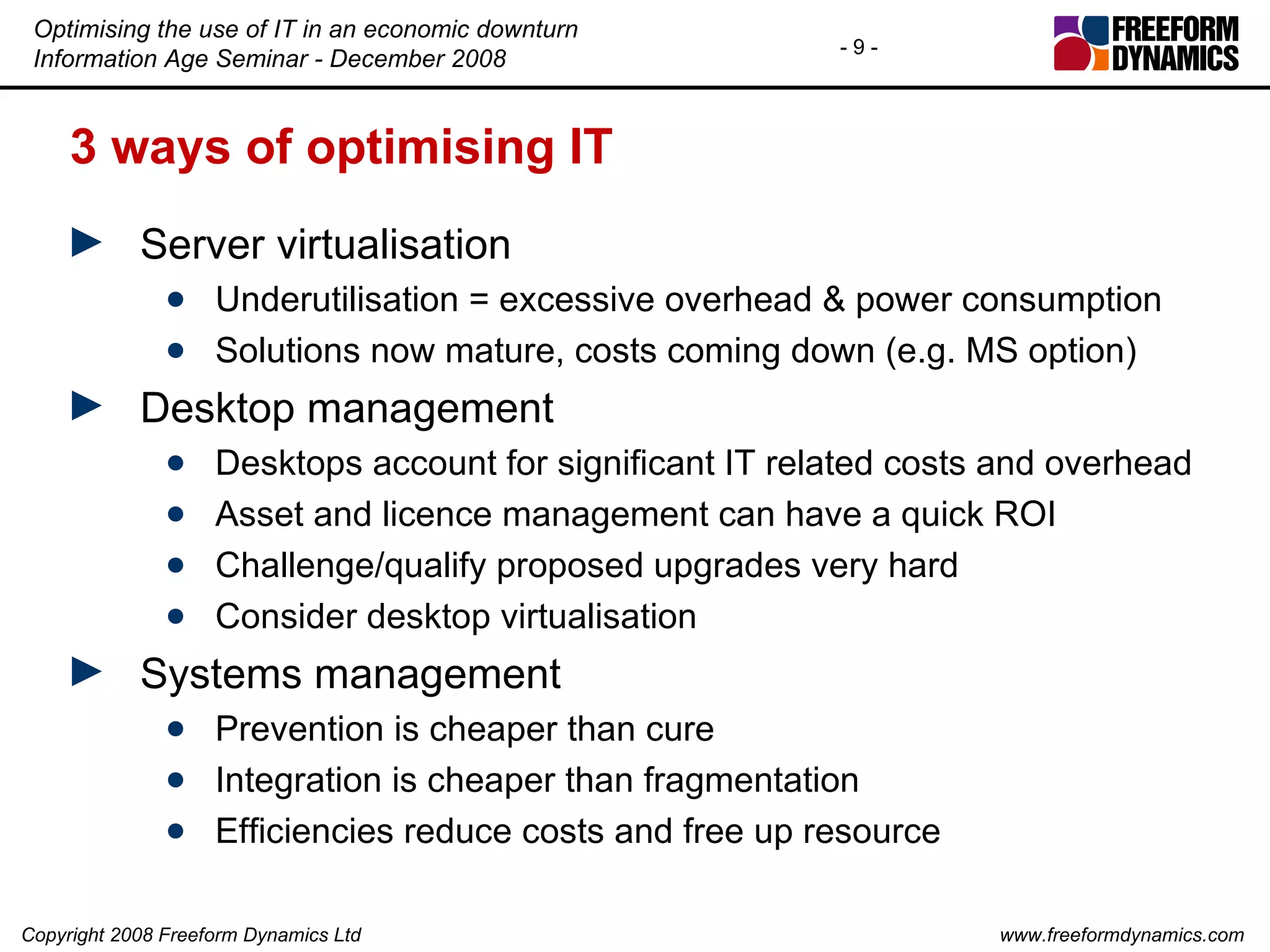 3 ways of optimising IT Server virtualisation Underutilisation = excessive overhead & power consumption Solutions now mature, costs coming down (e.g. MS option) Desktop management Desktops account for significant IT related costs and overhead Asset and licence management can have a quick ROI Challenge/qualify proposed upgrades very hard Consider desktop virtualisation Systems management Prevention is cheaper than cure Integration is cheaper than fragmentation Efficiencies reduce costs and free up resource 