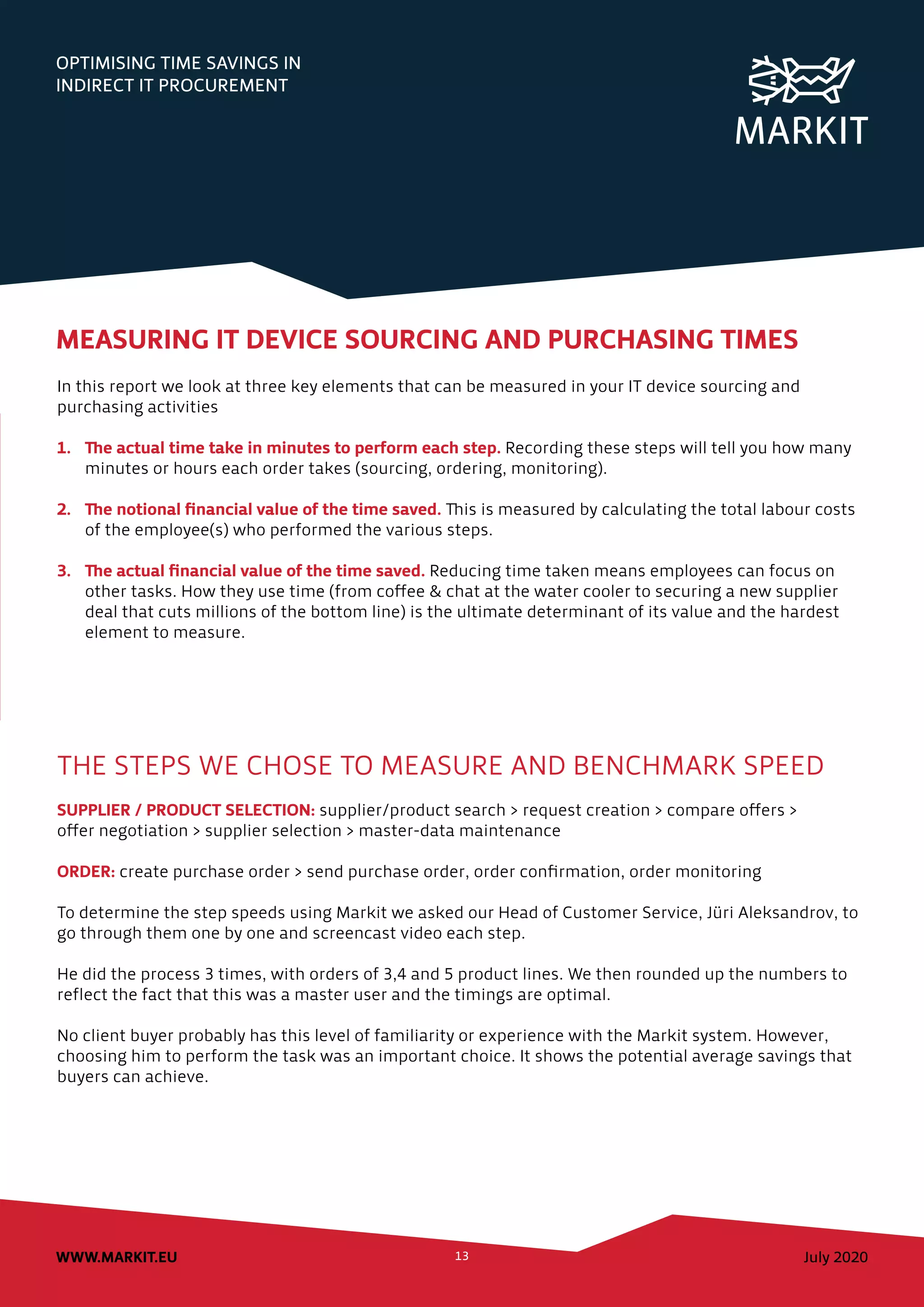 July 2020WWW.MARKIT.EU 13
OPTIMISING TIME SAVINGS IN
INDIRECT IT PROCUREMENT
MEASURING IT DEVICE SOURCING AND PURCHASING TIMES
In this report we look at three key elements that can be measured in your IT device sourcing and
purchasing activities
1.	 The actual time take in minutes to perform each step. Recording these steps will tell you how many
minutes or hours each order takes (sourcing, ordering, monitoring).
2.	 The notional financial value of the time saved. This is measured by calculating the total labour costs
of the employee(s) who performed the various steps.
3.	 The actual financial value of the time saved. Reducing time taken means employees can focus on
other tasks. How they use time (from coffee & chat at the water cooler to securing a new supplier
deal that cuts millions of the bottom line) is the ultimate determinant of its value and the hardest
element to measure.
THE STEPS WE CHOSE TO MEASURE AND BENCHMARK SPEED
SUPPLIER / PRODUCT SELECTION: supplier/product search > request creation > compare offers >
offer negotiation > supplier selection > master-data maintenance
ORDER: create purchase order > send purchase order, order confirmation, order monitoring
To determine the step speeds using Markit we asked our Head of Customer Service, Jüri Aleksandrov, to
go through them one by one and screencast video each step.
He did the process 3 times, with orders of 3,4 and 5 product lines. We then rounded up the numbers to
reflect the fact that this was a master user and the timings are optimal.
No client buyer probably has this level of familiarity or experience with the Markit system. However,
choosing him to perform the task was an important choice. It shows the potential average savings that
buyers can achieve.
 