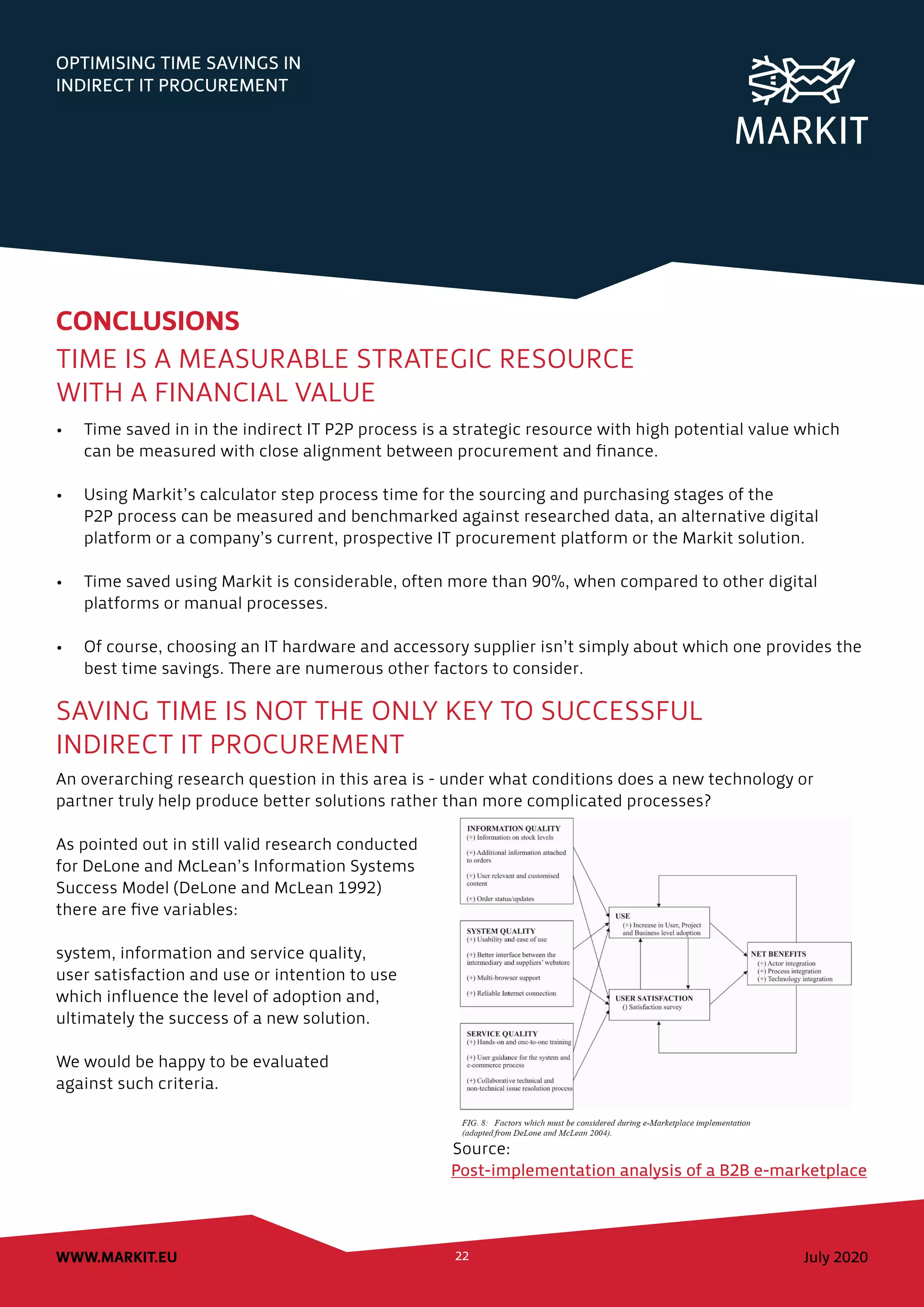 OPTIMISING TIME SAVINGS IN
INDIRECT IT PROCUREMENT
July 2020WWW.MARKIT.EU 22
CONCLUSIONS
TIME IS A MEASURABLE STRATEGIC RESOURCE
WITH A FINANCIAL VALUE
•	 Time saved in in the indirect IT P2P process is a strategic resource with high potential value which
can be measured with close alignment between procurement and finance.
•	 Using Markit’s calculator step process time for the sourcing and purchasing stages of the
P2P process can be measured and benchmarked against researched data, an alternative digital
platform or a company’s current, prospective IT procurement platform or the Markit solution.
•	 Time saved using Markit is considerable, often more than 90%, when compared to other digital
platforms or manual processes.
•	 Of course, choosing an IT hardware and accessory supplier isn’t simply about which one provides the
best time savings. There are numerous other factors to consider.
SAVING TIME IS NOT THE ONLY KEY TO SUCCESSFUL
INDIRECT IT PROCUREMENT
An overarching research question in this area is - under what conditions does a new technology or
partner truly help produce better solutions rather than more complicated processes?
As pointed out in still valid research conducted
for DeLone and McLean’s Information Systems
Success Model (DeLone and McLean 1992)
there are five variables:
system, information and service quality,
user satisfaction and use or intention to use
which influence the level of adoption and,
ultimately the success of a new solution.
We would be happy to be evaluated
against such criteria.
						 Source:
							 Post-implementation analysis of a B2B e-marketplace
 