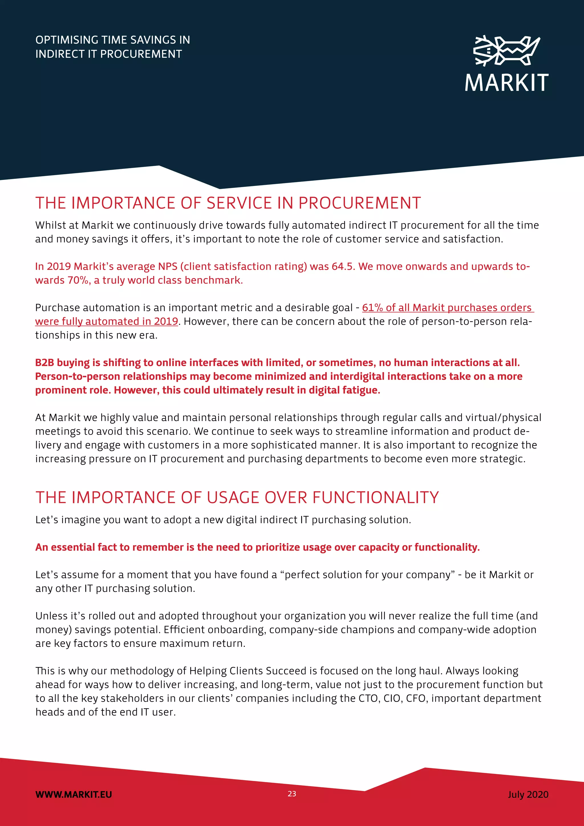 July 2020WWW.MARKIT.EU 23
OPTIMISING TIME SAVINGS IN
INDIRECT IT PROCUREMENT
THE IMPORTANCE OF SERVICE IN PROCUREMENT
Whilst at Markit we continuously drive towards fully automated indirect IT procurement for all the time
and money savings it offers, it’s important to note the role of customer service and satisfaction.
In 2019 Markit’s average NPS (client satisfaction rating) was 64.5. We move onwards and upwards to-
wards 70%, a truly world class benchmark.
Purchase automation is an important metric and a desirable goal - 61% of all Markit purchases orders
were fully automated in 2019. However, there can be concern about the role of person-to-person rela-
tionships in this new era.
B2B buying is shifting to online interfaces with limited, or sometimes, no human interactions at all.
Person-to-person relationships may become minimized and interdigital interactions take on a more
prominent role. However, this could ultimately result in digital fatigue.
At Markit we highly value and maintain personal relationships through regular calls and virtual/physical
meetings to avoid this scenario. We continue to seek ways to streamline information and product de-
livery and engage with customers in a more sophisticated manner. It is also important to recognize the
increasing pressure on IT procurement and purchasing departments to become even more strategic.
THE IMPORTANCE OF USAGE OVER FUNCTIONALITY
Let’s imagine you want to adopt a new digital indirect IT purchasing solution.
An essential fact to remember is the need to prioritize usage over capacity or functionality.
Let’s assume for a moment that you have found a “perfect solution for your company” - be it Markit or
any other IT purchasing solution.
Unless it’s rolled out and adopted throughout your organization you will never realize the full time (and
money) savings potential. Efficient onboarding, company-side champions and company-wide adoption
are key factors to ensure maximum return.
This is why our methodology of Helping Clients Succeed is focused on the long haul. Always looking
ahead for ways how to deliver increasing, and long-term, value not just to the procurement function but
to all the key stakeholders in our clients’ companies including the CTO, CIO, CFO, important department
heads and of the end IT user.
 