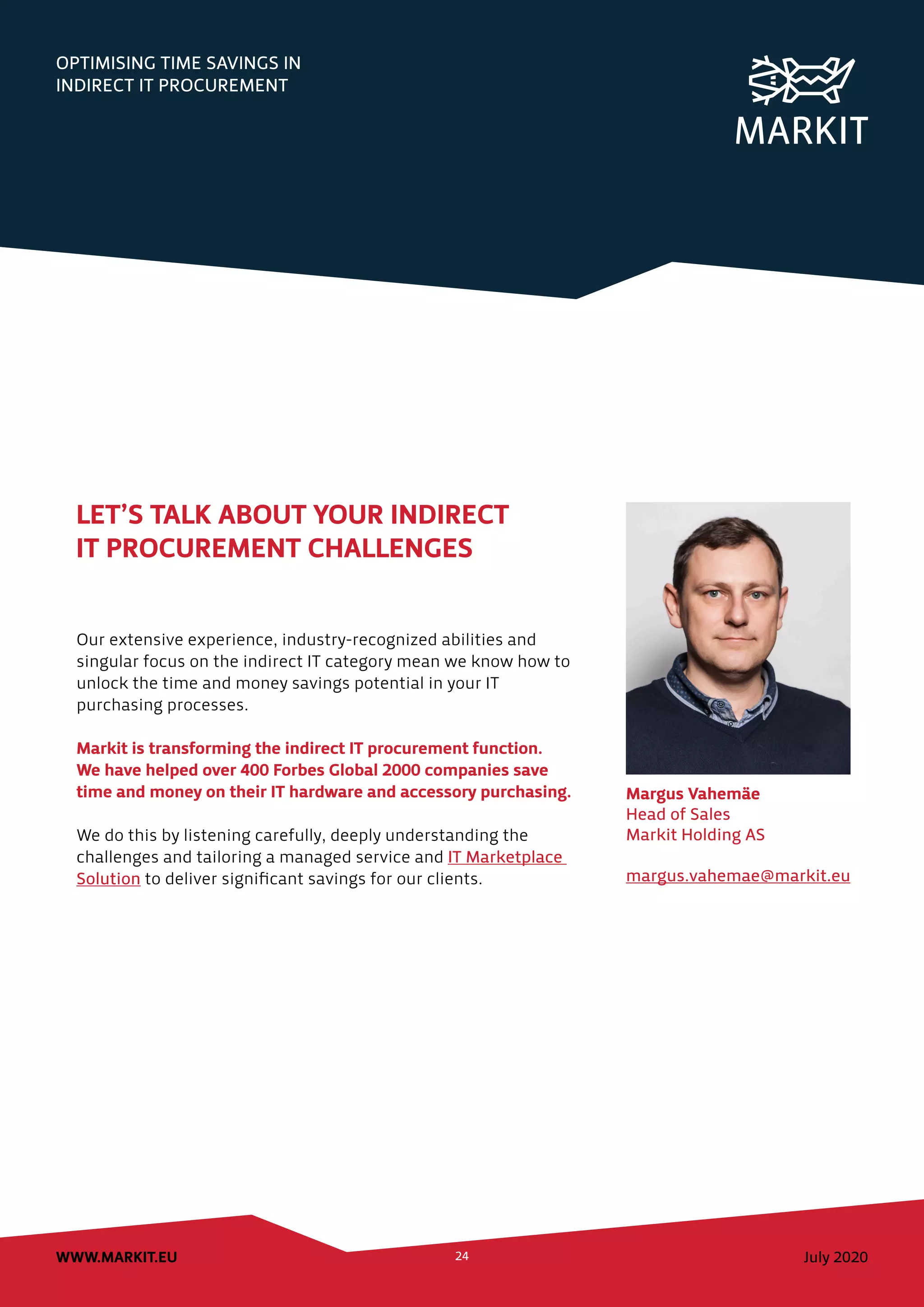 OPTIMISING TIME SAVINGS IN
INDIRECT IT PROCUREMENT
July 2020WWW.MARKIT.EU 24
Margus Vahemäe
Head of Sales
Markit Holding AS
margus.vahemae@markit.eu
LET’S TALK ABOUT YOUR INDIRECT
IT PROCUREMENT CHALLENGES
Our extensive experience, industry-recognized abilities and
singular focus on the indirect IT category mean we know how to
unlock the time and money savings potential in your IT
purchasing processes.
Markit is transforming the indirect IT procurement function.
We have helped over 400 Forbes Global 2000 companies save
time and money on their IT hardware and accessory purchasing.
We do this by listening carefully, deeply understanding the
challenges and tailoring a managed service and IT Marketplace
Solution to deliver significant savings for our clients.
 