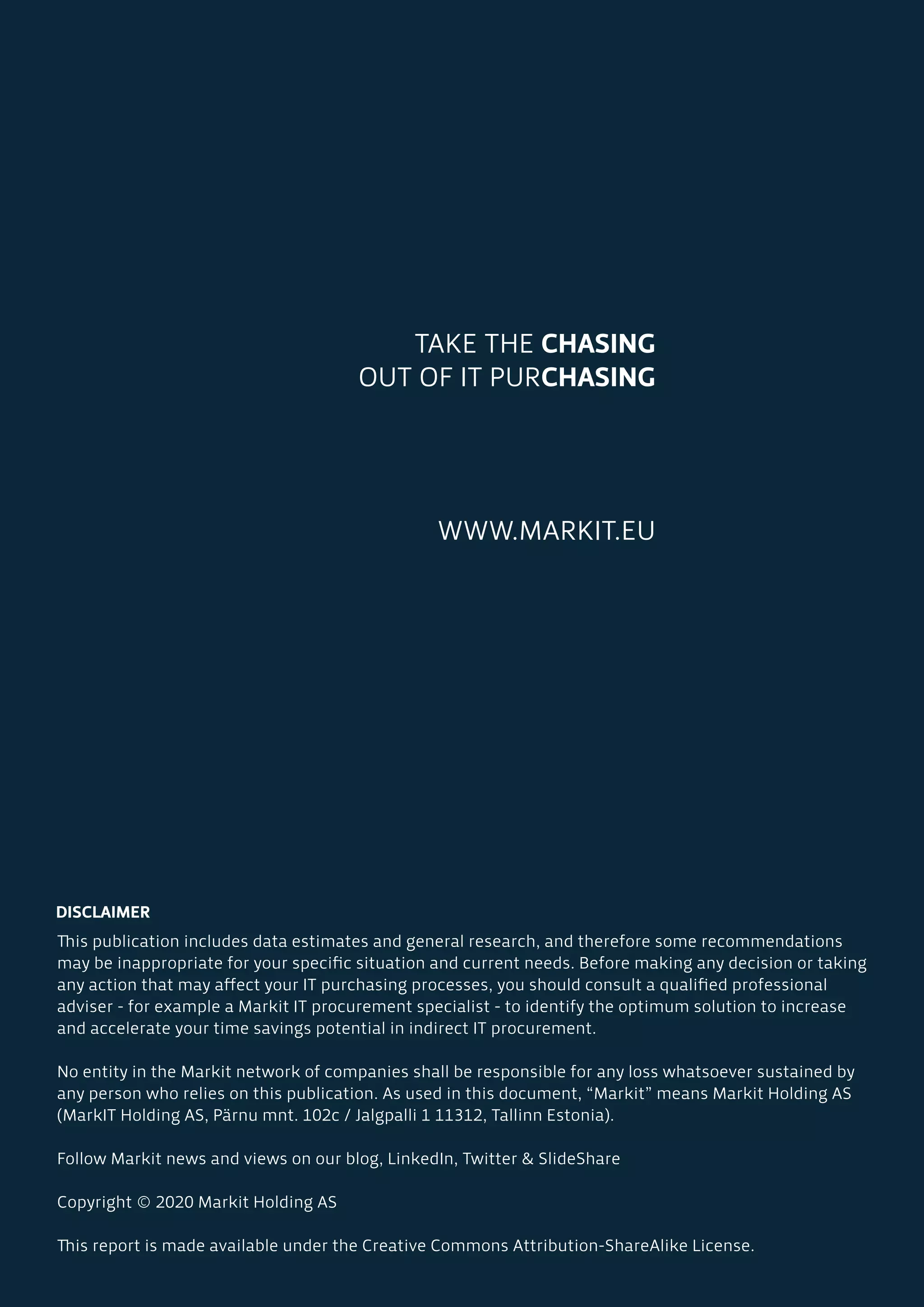 TAKE THE CHASING
OUT OF IT PURCHASING
WWW.MARKIT.EU
DISCLAIMER
This publication includes data estimates and general research, and therefore some recommendations
may be inappropriate for your specific situation and current needs. Before making any decision or taking
any action that may affect your IT purchasing processes, you should consult a qualified professional
adviser - for example a Markit IT procurement specialist - to identify the optimum solution to increase
and accelerate your time savings potential in indirect IT procurement.
No entity in the Markit network of companies shall be responsible for any loss whatsoever sustained by
any person who relies on this publication. As used in this document, “Markit” means Markit Holding AS
(MarkIT Holding AS, Pärnu mnt. 102c / Jalgpalli 1 11312, Tallinn Estonia).
Follow Markit news and views on our blog, LinkedIn, Twitter & SlideShare
Copyright © 2020 Markit Holding AS
This report is made available under the Creative Commons Attribution-ShareAlike License.
 