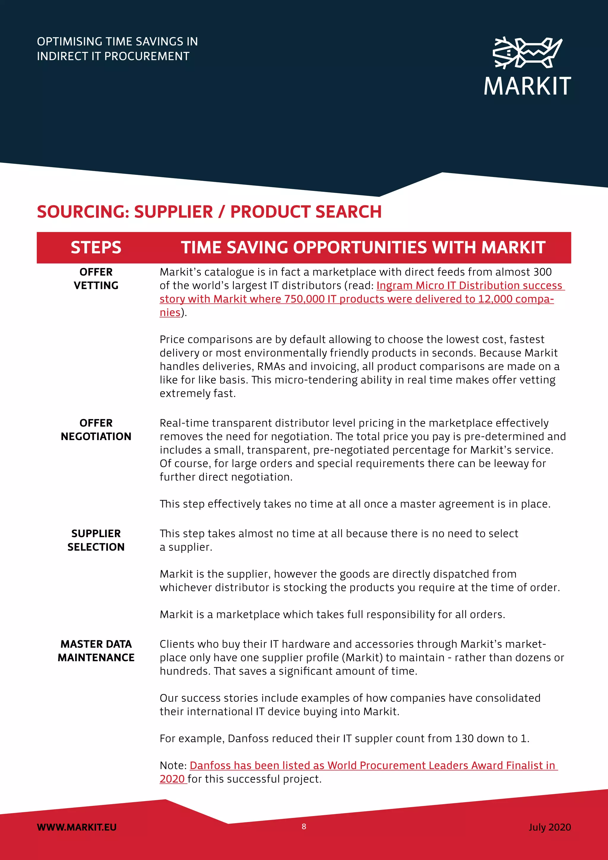 OPTIMISING TIME SAVINGS IN
INDIRECT IT PROCUREMENT
July 2020WWW.MARKIT.EU 8
STEPS TIME SAVING OPPORTUNITIES WITH MARKIT
OFFER
VETTING
Markit’s catalogue is in fact a marketplace with direct feeds from almost 300
of the world’s largest IT distributors (read: Ingram Micro IT Distribution success
story with Markit where 750,000 IT products were delivered to 12,000 compa-
nies).
Price comparisons are by default allowing to choose the lowest cost, fastest
delivery or most environmentally friendly products in seconds. Because Markit
handles deliveries, RMAs and invoicing, all product comparisons are made on a
like for like basis. This micro-tendering ability in real time makes offer vetting
extremely fast.
OFFER
NEGOTIATION
Real-time transparent distributor level pricing in the marketplace effectively
removes the need for negotiation. The total price you pay is pre-determined and
includes a small, transparent, pre-negotiated percentage for Markit’s service.
Of course, for large orders and special requirements there can be leeway for
further direct negotiation.
This step effectively takes no time at all once a master agreement is in place.
SUPPLIER
SELECTION
This step takes almost no time at all because there is no need to select
a supplier.
Markit is the supplier, however the goods are directly dispatched from
whichever distributor is stocking the products you require at the time of order.
Markit is a marketplace which takes full responsibility for all orders.
MASTER DATA
MAINTENANCE
Clients who buy their IT hardware and accessories through Markit’s market-
place only have one supplier profile (Markit) to maintain - rather than dozens or
hundreds. That saves a significant amount of time.
Our success stories include examples of how companies have consolidated
their international IT device buying into Markit.
For example, Danfoss reduced their IT suppler count from 130 down to 1.
Note: Danfoss has been listed as World Procurement Leaders Award Finalist in
2020 for this successful project.
SOURCING: SUPPLIER / PRODUCT SEARCH
 