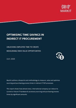 OPTIMISING TIME SAVINGS IN
INDIRECT IT PROCUREMENT
UNLOCKING EMPLOYEE TIME TO CREATE
MEASURABLE NEW VALUE OPPORTUNITIES
JULY, 2020
Markit outlines a blueprint and methodology to measure, value and optimise
sourcing and purchasing process times in indirect IT P2P processes.
This report shows how almost every international company can reduce its
current or future IT hardware & accessory sourcing and purchasing process
times by significant amounts.
 