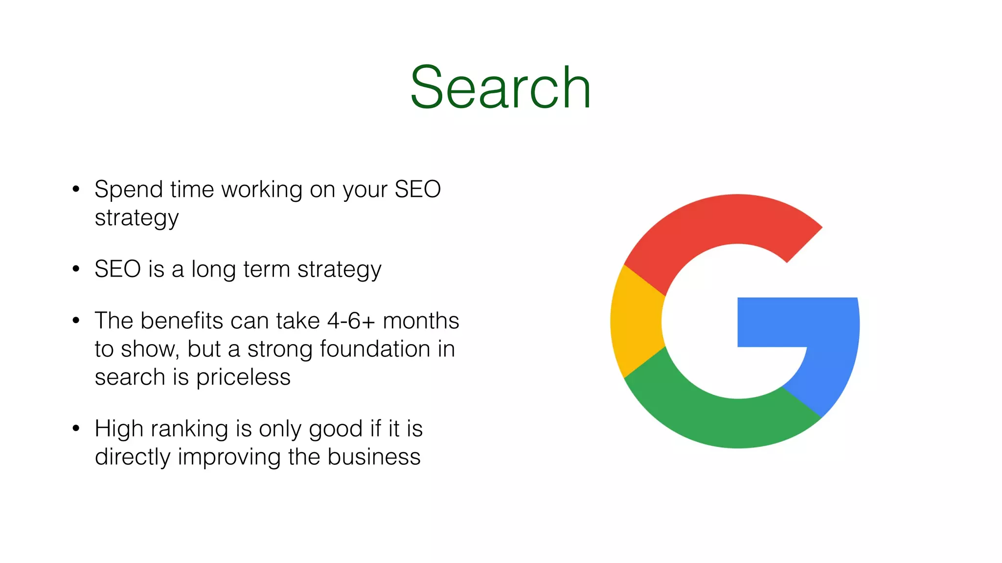 Search
• Spend time working on your SEO
strategy
• SEO is a long term strategy
• The benefits can take 4-6+ months
to show, but a strong foundation in
search is priceless
• High ranking is only good if it is
directly improving the business
 