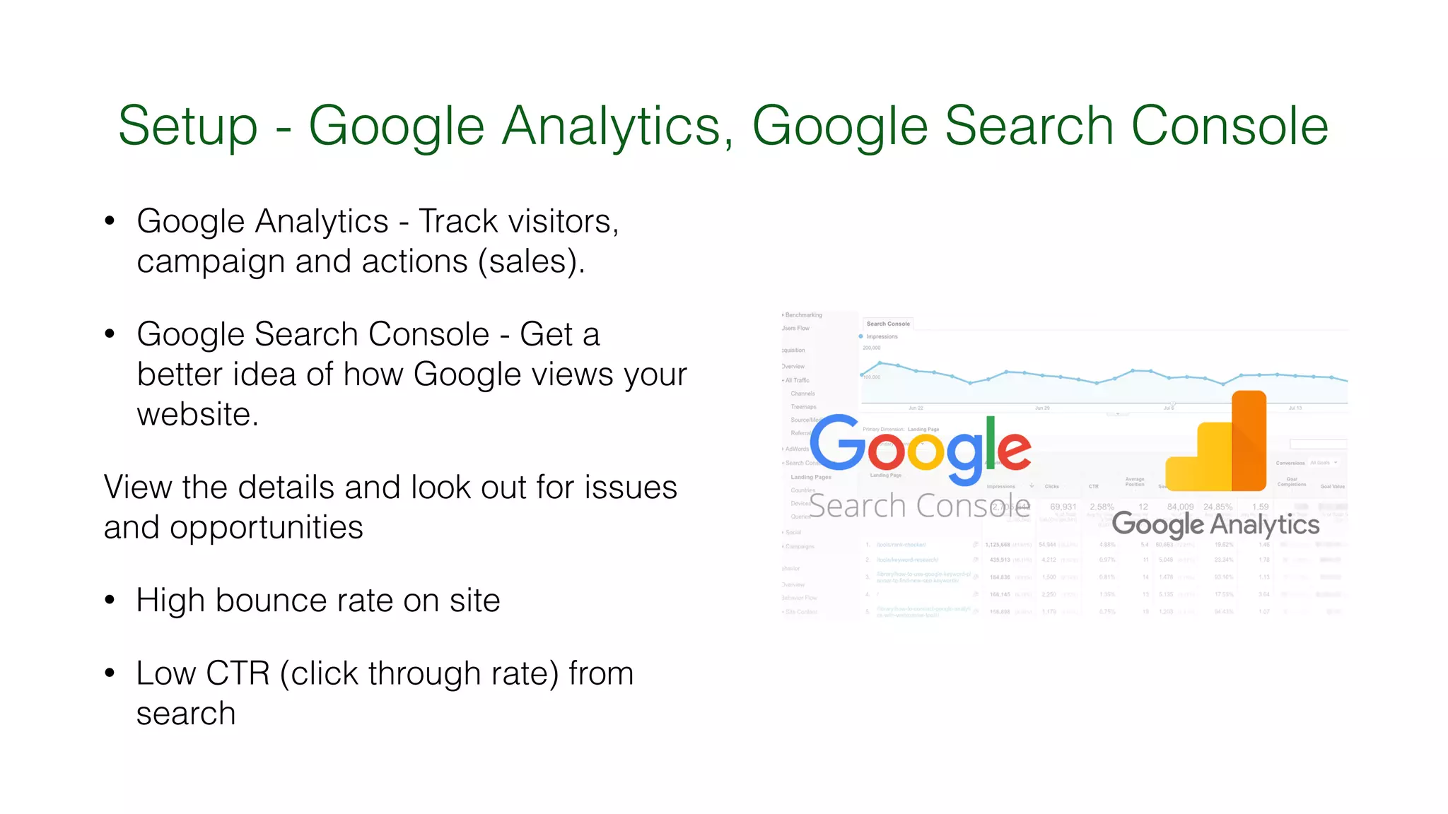 Setup - Google Analytics, Google Search Console
• Google Analytics - Track visitors,
campaign and actions (sales).
• Google Search Console - Get a
better idea of how Google views your
website.
View the details and look out for issues
and opportunities
• High bounce rate on site
• Low CTR (click through rate) from
search
 