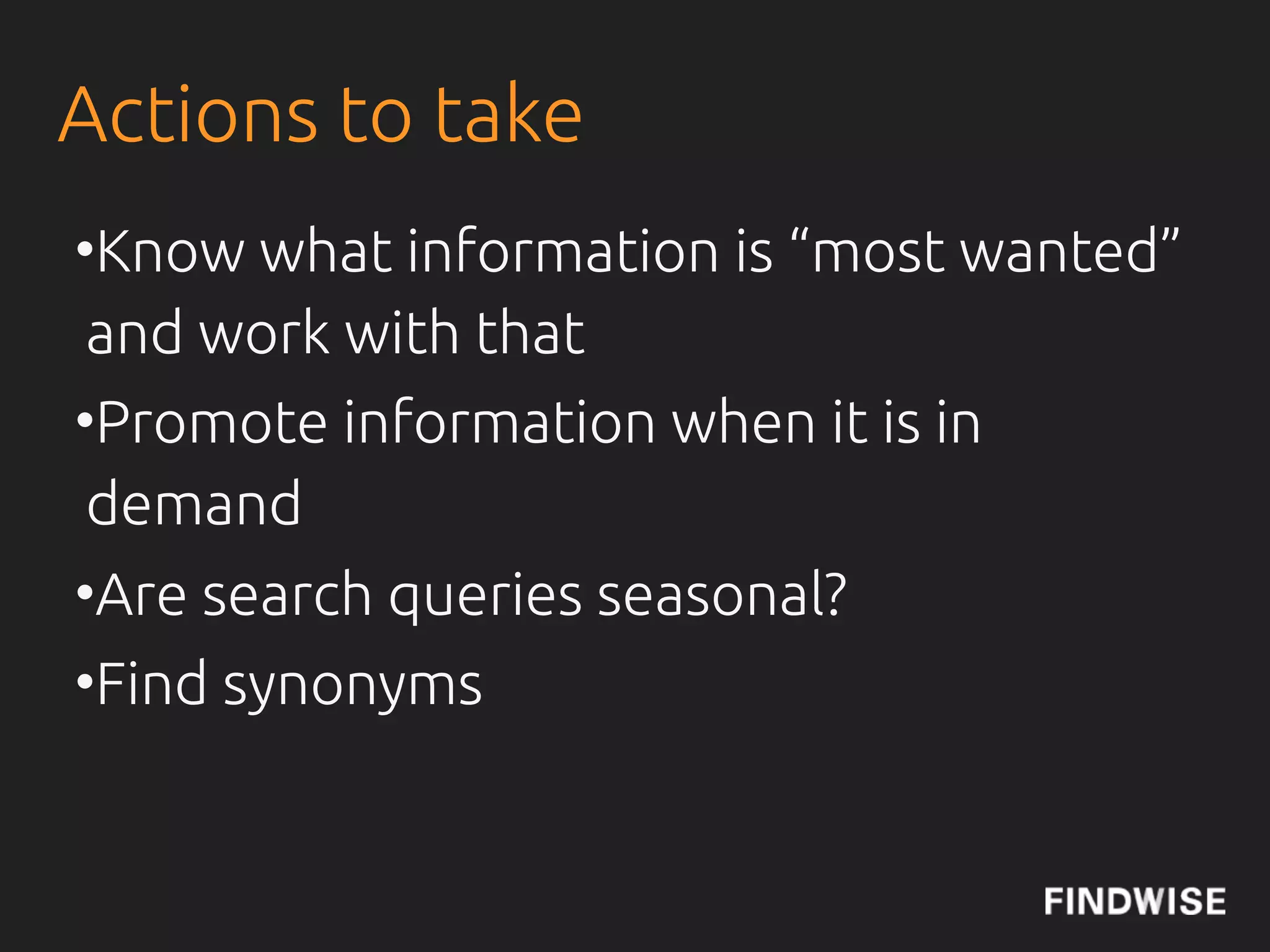 Actions to take
• Know what information is “most
 wanted” and work with that
• Promote information when it is in
 demand
• Are search queries seasonal?
• Find synonyms
 