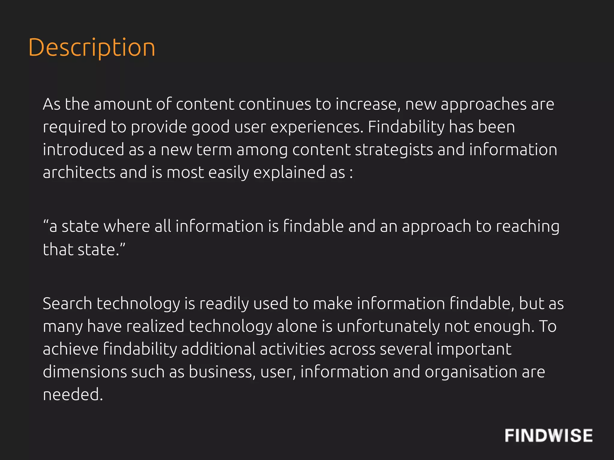 Description

 Search engine optimisation is one aspect of !ndability and many of the
 principles from SEO works in a intranet or website search context.


 Getting !ndability to work well for your website or intranet is a
 di#cult task, that needs continuous work.


 In this tutorial you will take a deep dive into the many aspects of
 !ndability, with some good practices on how to improve !ndability.
 