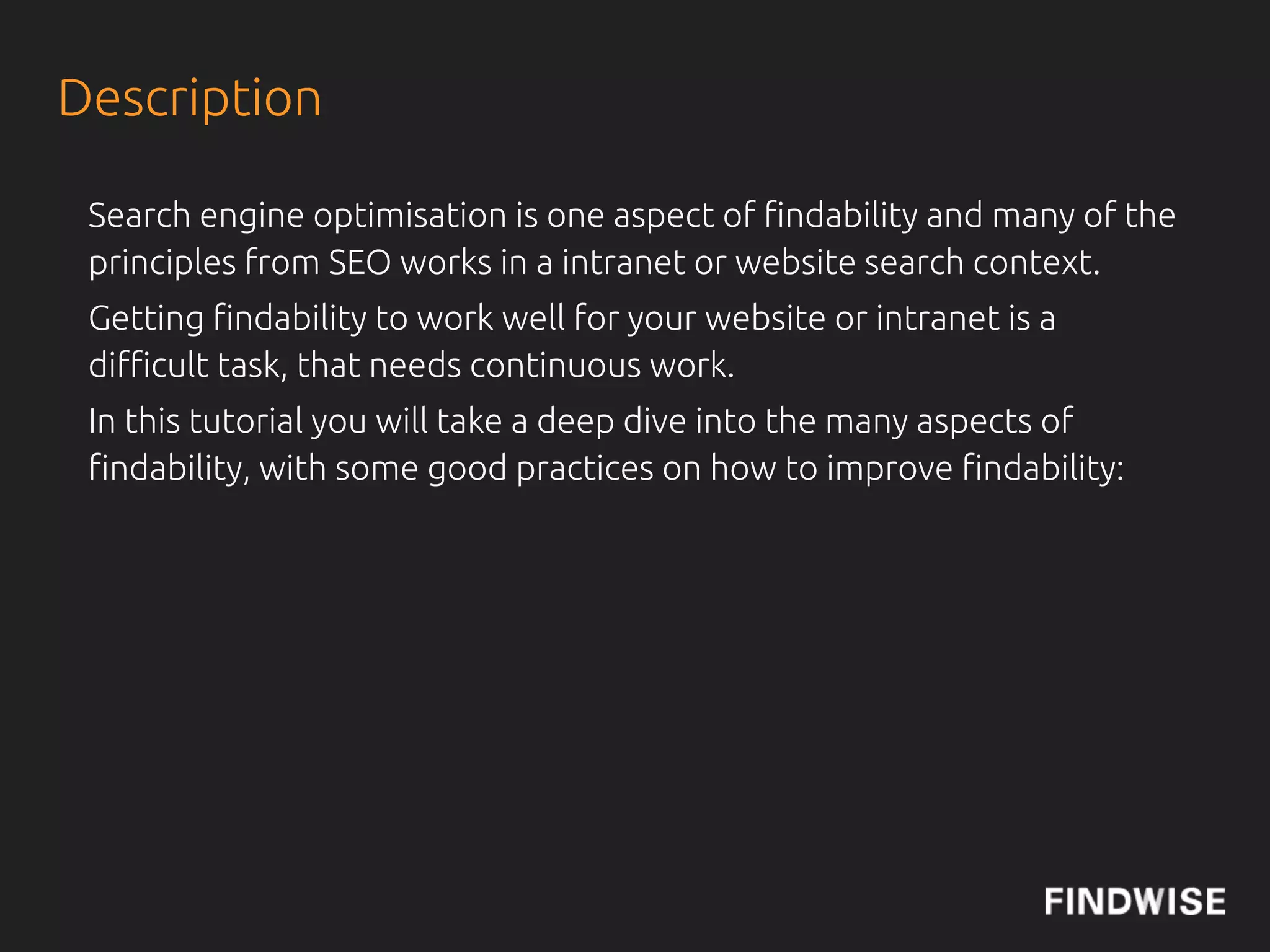Brief Outline

 We will start some very brief theory and then use real examples and
 also talk about what organisations that are most satis!ed with their
 !ndability do.


 Topics
 •Enterprise Search Engines vs Web Search
 •Governance
 •Organisation
 •User involvement
 •Optimise Content for !ndability
 •Metadata
 •Search Analytics
 