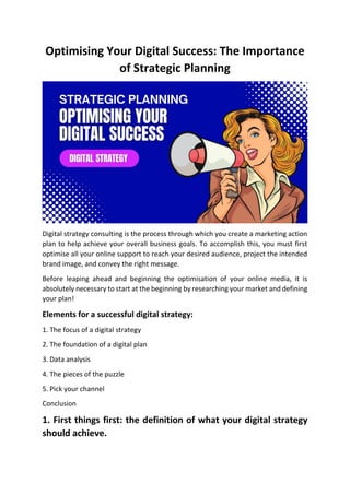 Optimising Your Digital Success: The Importance
of Strategic Planning
Digital strategy consulting is the process through which you create a marketing action
plan to help achieve your overall business goals. To accomplish this, you must first
optimise all your online support to reach your desired audience, project the intended
brand image, and convey the right message.
Before leaping ahead and beginning the optimisation of your online media, it is
absolutely necessary to start at the beginning by researching your market and defining
your plan!
Elements for a successful digital strategy:
1. The focus of a digital strategy
2. The foundation of a digital plan
3. Data analysis
4. The pieces of the puzzle
5. Pick your channel
Conclusion
1. First things first: the definition of what your digital strategy
should achieve.
 