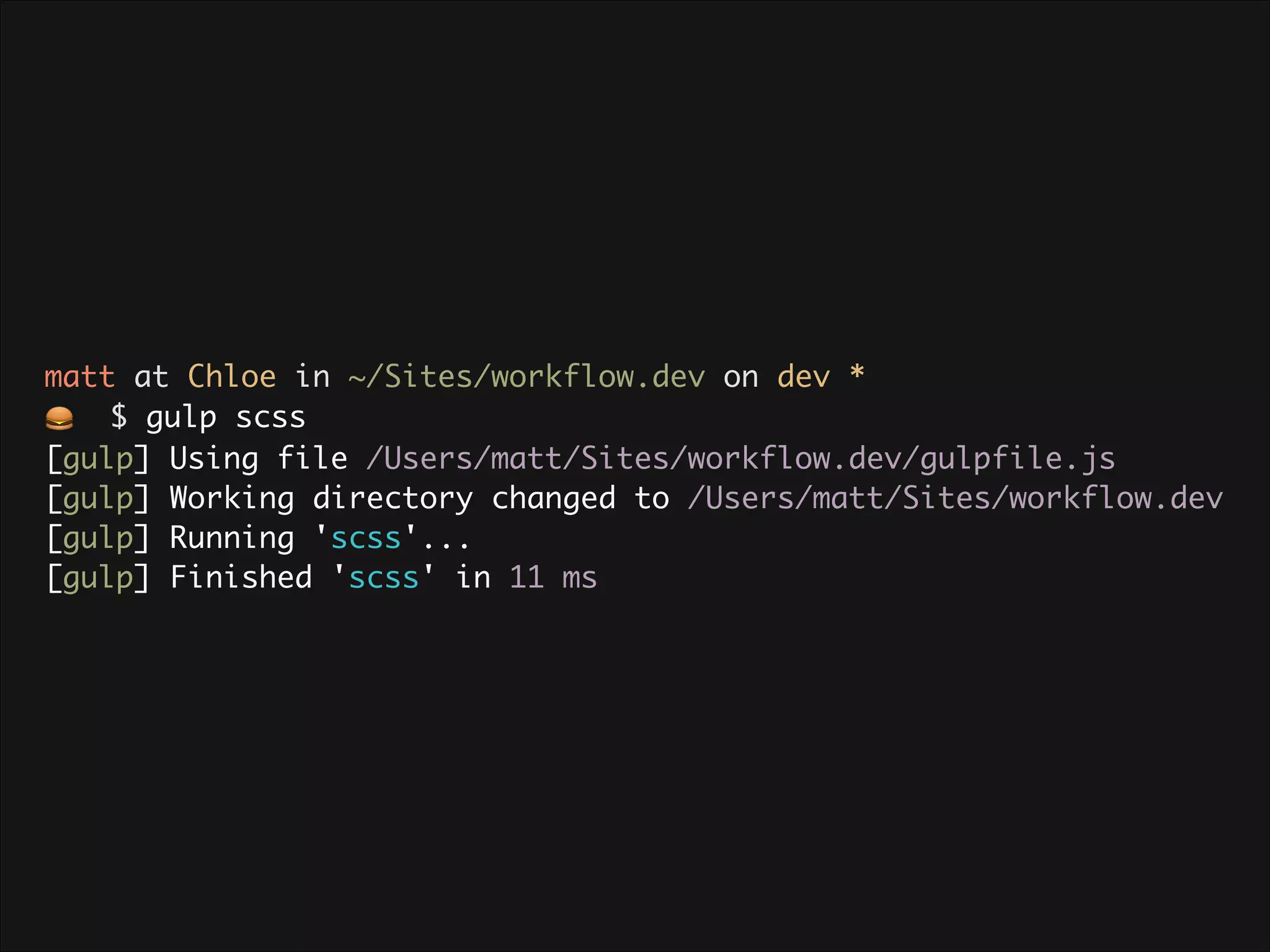 matt at Chloe in ~/Sites/workflow.dev on dev * 🍔 $ gulp scss [gulp] Using file /Users/matt/Sites/workflow.dev/gulpfile.js [gulp] Working directory changed to /Users/matt/Sites/workflow.dev [gulp] Running 'scss'... [gulp] Finished 'scss' in 11 ms 