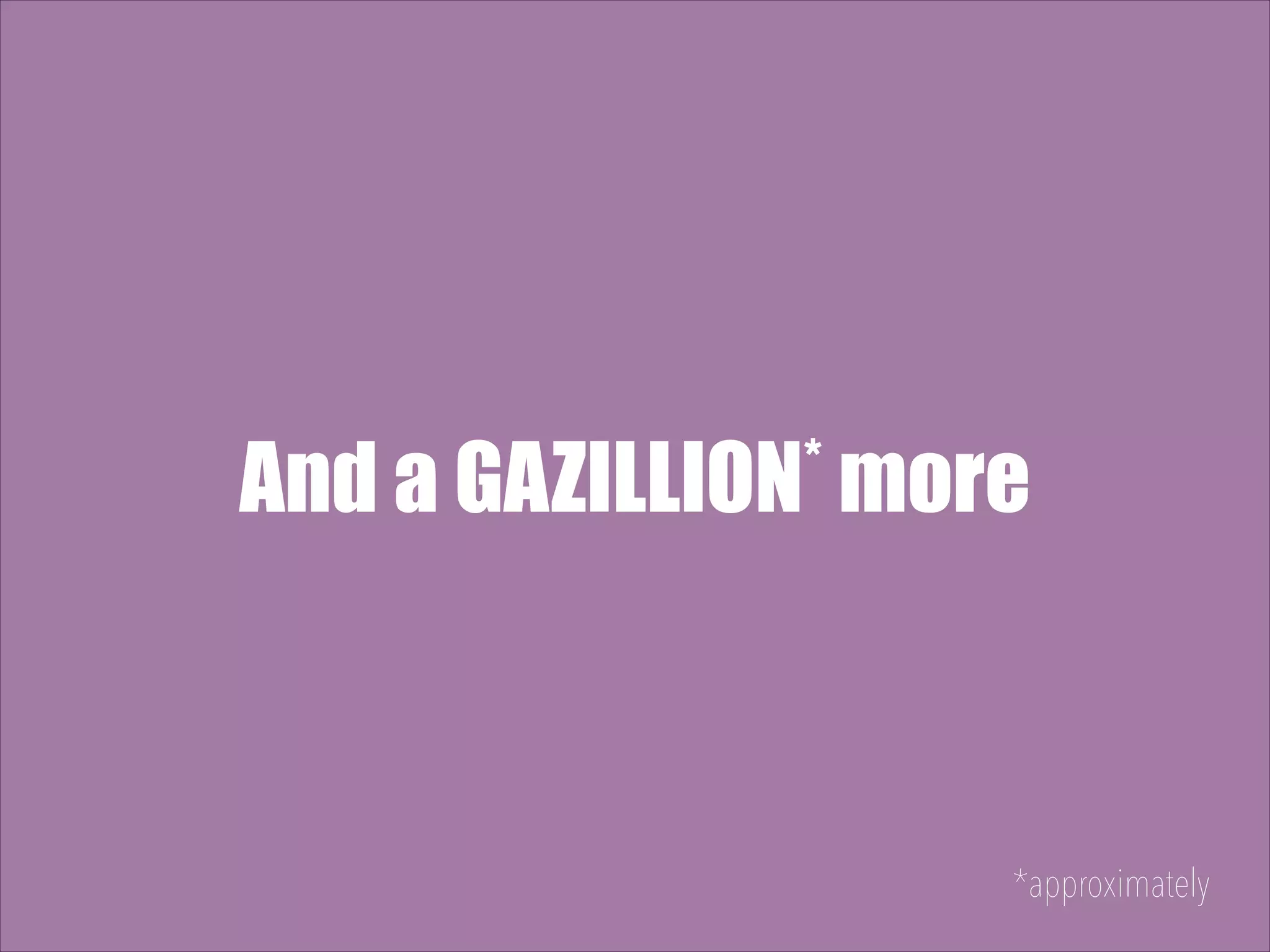 * more And a GAZILLION *approximately 