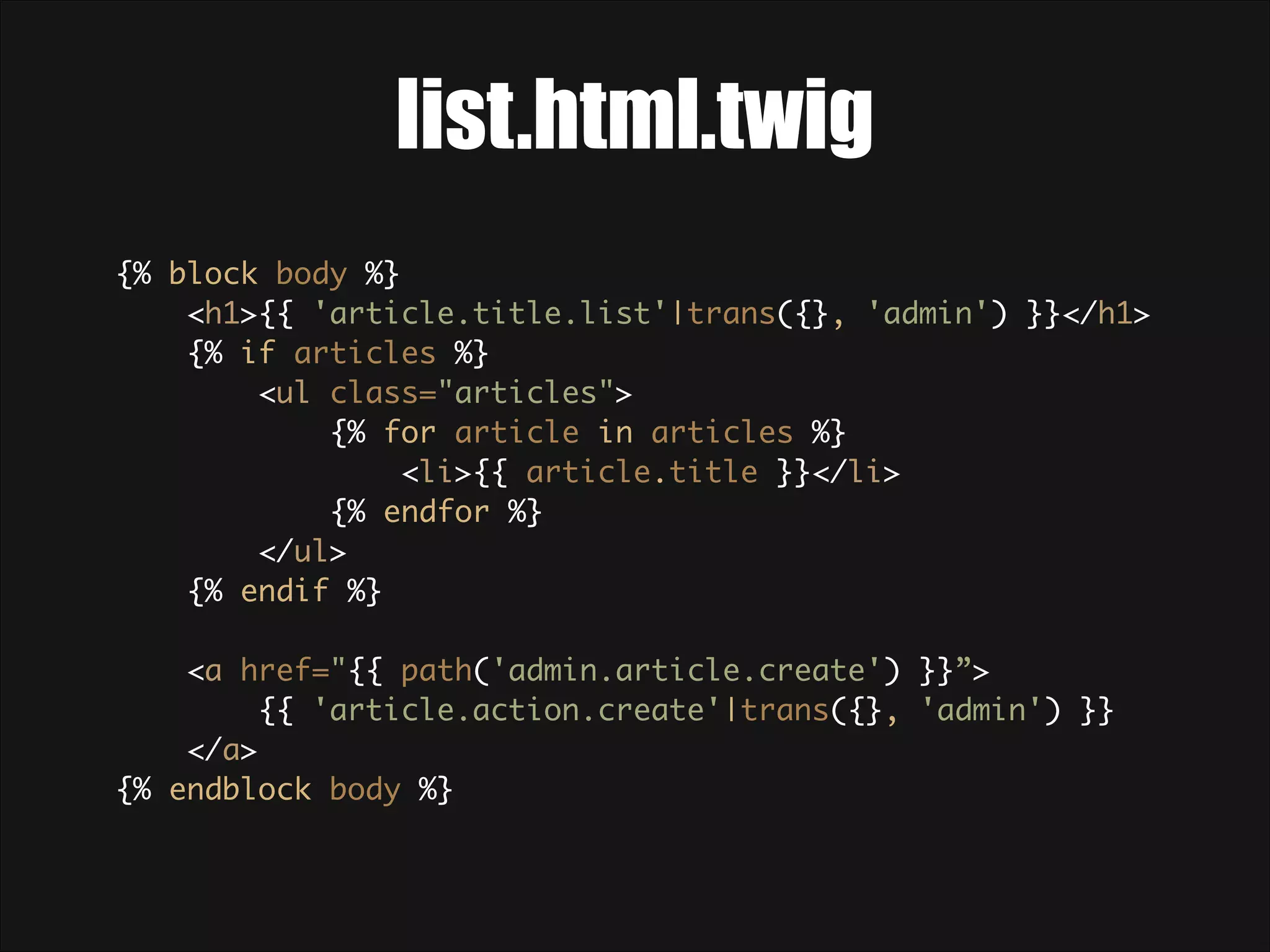 list.html.twig {% block body %}  <h1>{{ 'article.title.list'|trans({}, 'admin') }}</h1>  {% if articles %}  <ul class="articles">  {% for article in articles %}  <li>{{ article.title }}</li>  {% endfor %}  </ul>  {% endif %}    <a href="{{ path('admin.article.create') }}”> {{ 'article.action.create'|trans({}, 'admin') }} </a>  {% endblock body %} 