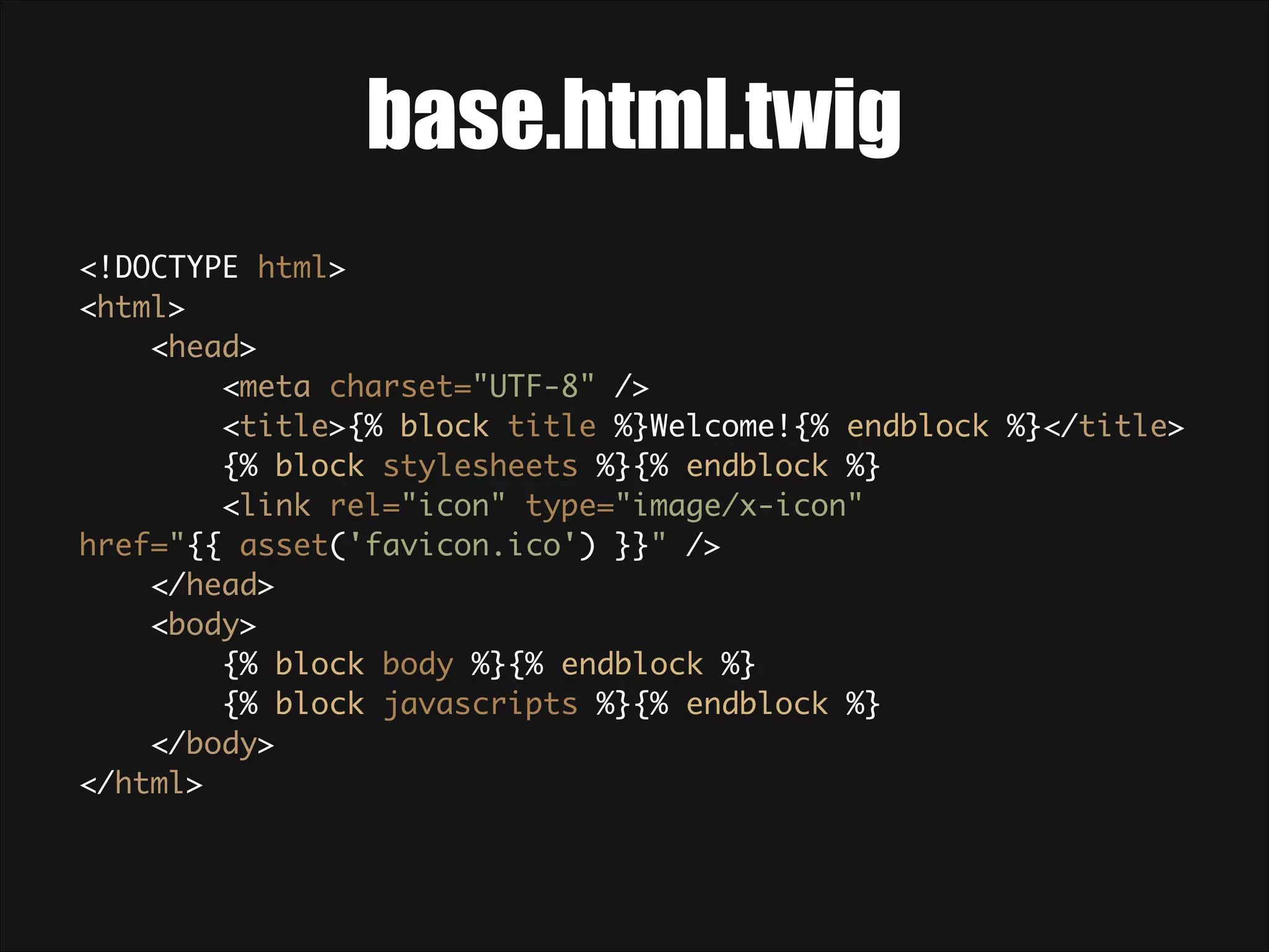base.html.twig <!DOCTYPE html>  <html>  <head>  <meta charset="UTF-8" />  <title>{% block title %}Welcome!{% endblock %}</title>  {% block stylesheets %}{% endblock %}  <link rel="icon" type="image/x-icon" href="{{ asset('favicon.ico') }}" />  </head>  <body>  {% block body %}{% endblock %}  {% block javascripts %}{% endblock %}  </body>  </html> 