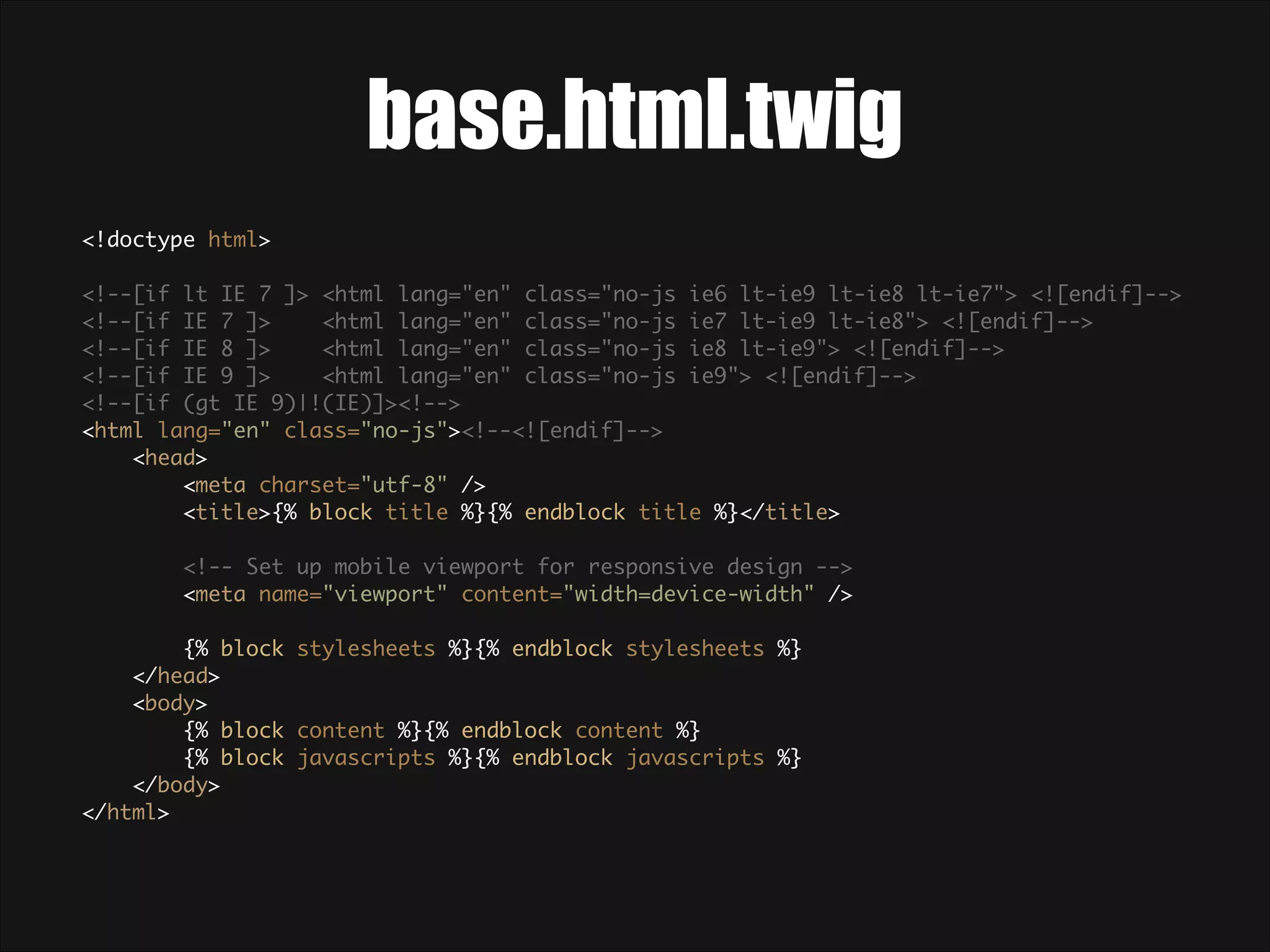 base.html.twig <!doctype html>    <!--[if lt IE 7 ]> <html lang="en" class="no-js ie6 lt-ie9 lt-ie8 lt-ie7"> <![endif]-->  <!--[if IE 7 ]> <html lang="en" class="no-js ie7 lt-ie9 lt-ie8"> <![endif]-->  <!--[if IE 8 ]> <html lang="en" class="no-js ie8 lt-ie9"> <![endif]-->  <!--[if IE 9 ]> <html lang="en" class="no-js ie9"> <![endif]-->  <!--[if (gt IE 9)|!(IE)]><!-->  <html lang="en" class="no-js"><!--<![endif]-->  <head>  <meta charset="utf-8" />  <title>{% block title %}{% endblock title %}</title>    <!-- Set up mobile viewport for responsive design -->  <meta name="viewport" content="width=device-width" />    {% block stylesheets %}{% endblock stylesheets %}  </head>  <body>  {% block content %}{% endblock content %}  {% block javascripts %}{% endblock javascripts %}  </body>  </html>  