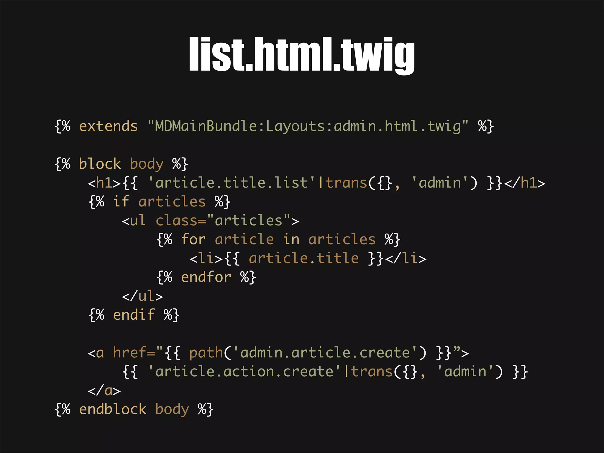 list.html.twig {% extends "MDMainBundle:Layouts:admin.html.twig" %}    {% block body %}  <h1>{{ 'article.title.list'|trans({}, 'admin') }}</h1>  {% if articles %}  <ul class="articles">  {% for article in articles %}  <li>{{ article.title }}</li>  {% endfor %}  </ul>  {% endif %}    <a href="{{ path('admin.article.create') }}”> {{ 'article.action.create'|trans({}, 'admin') }} </a>  {% endblock body %}  