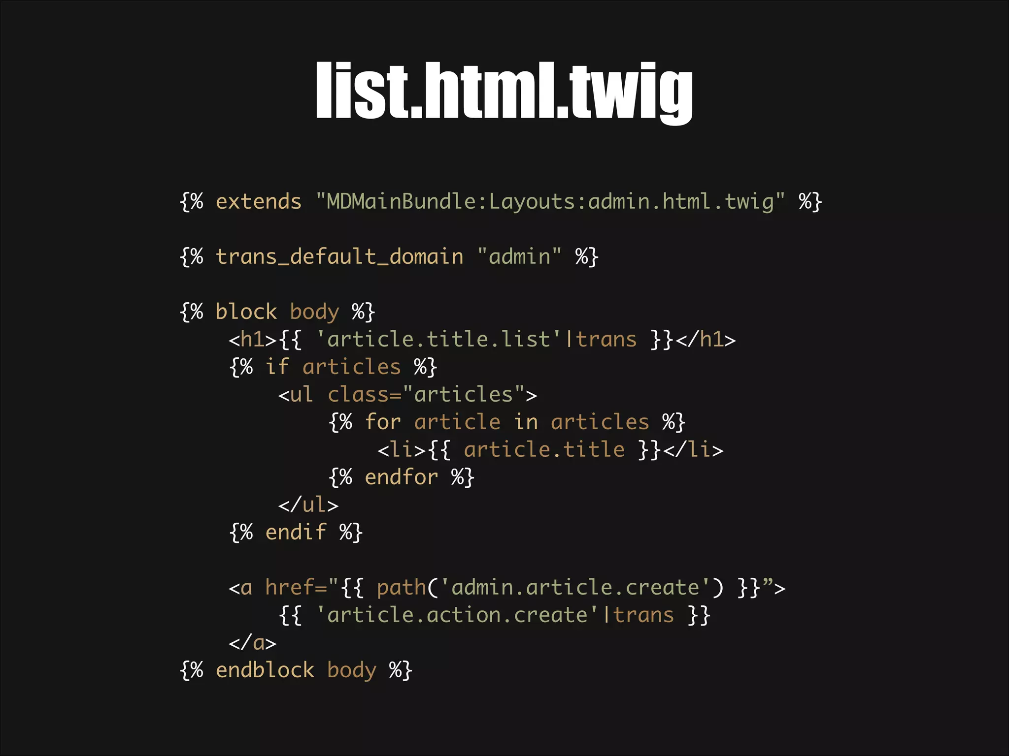 list.html.twig {% extends "MDMainBundle:Layouts:admin.html.twig" %}    {% trans_default_domain "admin" %}    {% block body %}  <h1>{{ 'article.title.list'|trans }}</h1>  {% if articles %}  <ul class="articles">  {% for article in articles %}  <li>{{ article.title }}</li>  {% endfor %}  </ul>  {% endif %}    <a href="{{ path('admin.article.create') }}”> {{ 'article.action.create'|trans }} </a>  {% endblock body %}  