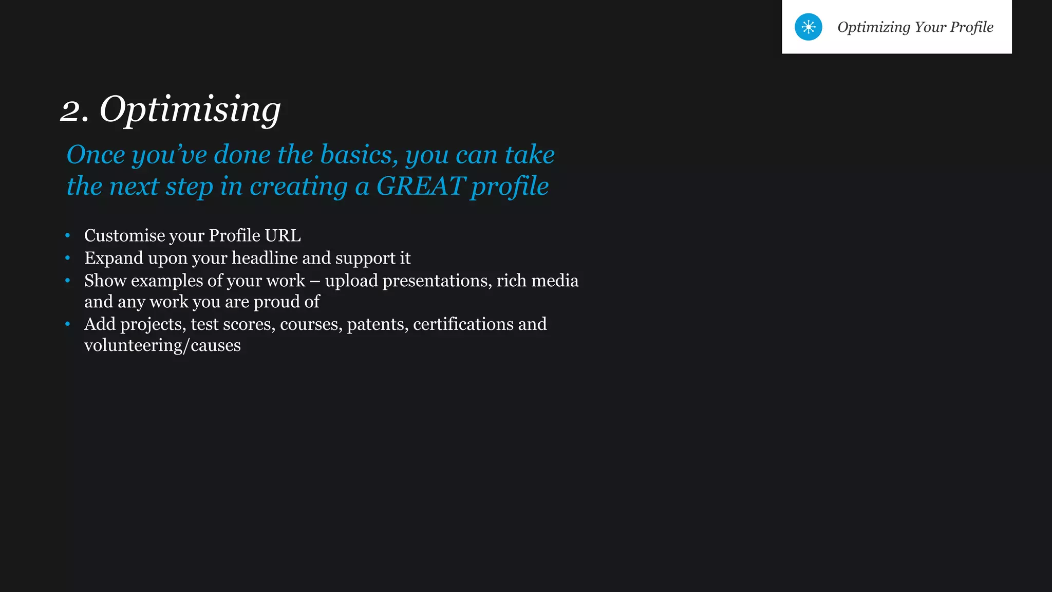 • Customise your Profile URL
• Expand upon your headline and support it
• Show examples of your work – upload presentations, rich media
and any work you are proud of
• Add projects, test scores, courses, patents, certifications and
volunteering/causes
2. Optimising
Once you’ve done the basics, you can take
the next step in creating a GREAT profile
Optimizing Your Profile