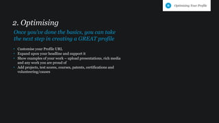 • Customise your Profile URL
• Expand upon your headline and support it
• Show examples of your work – upload presentations, rich media
and any work you are proud of
• Add projects, test scores, courses, patents, certifications and
volunteering/causes
2. Optimising
Once you’ve done the basics, you can take
the next step in creating a GREAT profile
Optimizing Your Profile
 