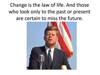 Change is the law of life. And those
who look only to the past or present
  are certain to miss the future.
 