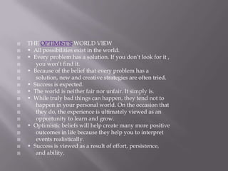   THE OPTIMIST’S WORLD VIEW
   • All possibilities exist in the world.
   • Every problem has a solution. If you don’t look for it ,
      you won’t find it.
   • Because of the belief that every problem has a
      solution, new and creative strategies are often tried.
   • Success is expected.
   • The world is neither fair nor unfair. It simply is.
   • While truly bad things can happen, they tend not to
      happen in your personal world. On the occasion that
      they do, the experience is ultimately viewed as an
      opportunity to learn and grow.
   • Optimistic beliefs will help create many more positive
      outcomes in life because they help you to interpret
      events realistically.
   • Success is viewed as a result of effort, persistence,
      and ability.
 