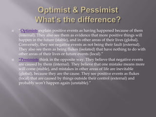    “Optimists explain positive events as having happened because of them
    (internal). They also see them as evidence that more positive things will
    happen in the future (stable), and in other areas of their lives (global).
    Conversely, they see negative events as not being their fault (external).
    They also see them as being flukes (isolated) that have nothing to do with
    other areas of their lives or future events (local).”
   “Pessimists think in the opposite way. They believe that negative events
    are caused by them (internal). They believe that one mistake means more
    will come (stable), and mistakes in other areas of life are inevitable
    (global), because they are the cause. They see positive events as flukes
    (local) that are caused by things outside their control (external) and
    probably won’t happen again (unstable).”
 