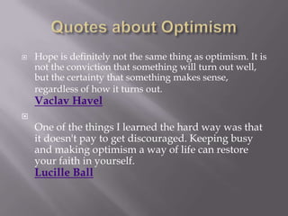    Hope is definitely not the same thing as optimism. It is
    not the conviction that something will turn out well,
    but the certainty that something makes sense,
    regardless of how it turns out.
    Vaclav Havel

    One of the things I learned the hard way was that
    it doesn't pay to get discouraged. Keeping busy
    and making optimism a way of life can restore
    your faith in yourself.
    Lucille Ball
 
