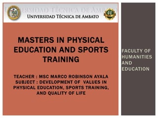 FACULTY OF
HUMANITIES
AND
EDUCATION
MASTERS IN PHYSICAL
EDUCATION AND SPORTS
TRAINING
TEACHER : MSC MARCO ROBINSON AYALA
SUBJECT : DEVELOPMENT OF VALUES IN
PHYSICAL EDUCATION, SPORTS TRAINING,
AND QUALITY OF LIFE
 
