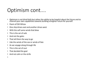 Optimism cont....
• Optimism is not blind faith but rather the ability to be hopeful about the future and to
channel your own capabilities towards building a brighter future for yourself.
• Poem of EW Wilcox
• One ship drives east and another drives west
• With the self same winds that blow
• This is the set of saib
• And not the gales
• That tell them the way to go
• Like the winds of the sea or winds of fate
• As we voyage along through life
• This is the set of soul
• That decided the goal
• And not calm or the strife
•
 