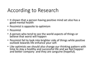 According to Research
• It shown that a person having positive mind set also has a
good mental health
• Pessimist is opposite to optimism
• Pessimist
• A person who tend to see the world aspects of things or
believe that worst will happen
• Pessimist fail to look into brighter side of things while positive
outlook towards life enhance your self.
• Like optimists we should also change our thinking pattern with
time to stay a healthy and successful life and we feel happier
and better company and they are sanguine (hopeful).
 
