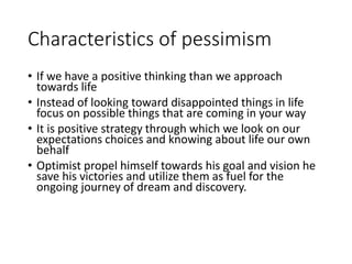 Characteristics of pessimism
• If we have a positive thinking than we approach
towards life
• Instead of looking toward disappointed things in life
focus on possible things that are coming in your way
• It is positive strategy through which we look on our
expectations choices and knowing about life our own
behalf
• Optimist propel himself towards his goal and vision he
save his victories and utilize them as fuel for the
ongoing journey of dream and discovery.
 