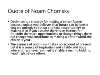 Quote of Noam Chomsky
• Optimism is a strategy for making a better future
because unless you believes that future can be better
you are unlikely to set up and take responsibility to
making it so if you assume there is an instinct for
freedom there are opportunities to change things there
is a change you contribute to making a better world the
choice is your .
• The essence of optimism it takes no account of present
but it is a source of inspiration and vitality and hope
where others have resigned it enable a man to hold his
head high before others.
 