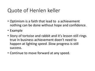 Quote of Henlen keller
• Optimism is a faith that lead to a achievement
nothing can be done without hope and confidence.
• Example
• Story of tortoise and rabbit and it's lesson still rings
true in business achievement doen't need to
happen at lighting speed .Slow progress is still
success.
• Continue to move forward at any speed.
 